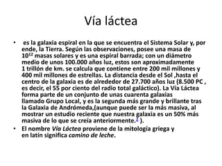 Vía láctea
•  es la galaxia espiral en la que se encuentra el Sistema Solar y, por
  ende, la Tierra. Según las observaciones, posee una masa de
  1012 masas solares y es una espiral barrada; con un diámetro
  medio de unos 100.000 años luz, estos son aproximadamente
  1 trillón de km. se calcula que contiene entre 200 mil millones y
  400 mil millones de estrellas. La distancia desde el Sol ,hasta el
  centro de la galaxia es de alrededor de 27.700 años luz (8.500 PC ,
  es decir, el 55 por ciento del radio total galáctico). La Vía Láctea
  forma parte de un conjunto de unas cuarenta galaxias
  llamado Grupo Local, y es la segunda más grande y brillante tras
  la Galaxia de Andrómeda,(aunque puede ser la más masiva, al
  mostrar un estudio reciente que nuestra galaxia es un 50% más
  masiva de lo que se creía anteriormente.2 ).
• El nombre Vía Láctea proviene de la mitología griega y
  en latín significa camino de leche.
 
