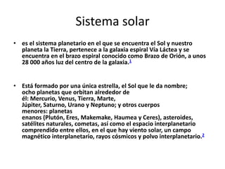 Sistema solar
• es el sistema planetario en el que se encuentra el Sol y nuestro
  planeta la Tierra, pertenece a la galaxia espiral Vía Láctea y se
  encuentra en el brazo espiral conocido como Brazo de Orión, a unos
  28 000 años luz del centro de la galaxia.1


• Está formado por una única estrella, el Sol que le da nombre;
  ocho planetas que orbitan alrededor de
  él: Mercurio, Venus, Tierra, Marte,
  Júpiter, Saturno, Urano y Neptuno; y otros cuerpos
  menores: planetas
  enanos (Plutón, Eres, Makemake, Haumea y Ceres), asteroides,
  satélites naturales, cometas, así como el espacio interplanetario
  comprendido entre ellos, en el que hay viento solar, un campo
  magnético interplanetario, rayos cósmicos y polvo interplanetario.2
 