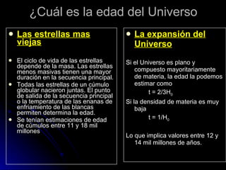 ¿Cuál es la edad del Universo Las estrellas mas viejas El ciclo de vida de las estrellas depende de la masa. Las estrellas menos masivas tienen una mayor duración en la secuencia principal.  Todas las estrellas de un cúmulo globular nacieron juntas. El punto de salida de la secuencia principal o la temperatura de las enanas de enfriamiento de las blancas permiten determina la edad. Se tenían estimaciones de edad de cúmulos entre 11 y 18 mil millones La expansión del Universo Si el Universo es plano y compuesto mayoritariamente de materia, la edad la podemos estimar como t = 2/3H 0 Si la densidad de materia es muy baja t = 1/H 0 Lo que implica valores entre 12 y 14 mil millones de años. 