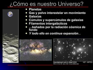 ¿Cómo es nuestro Universo? Planetas Gas y polvo interestelar en movimiento Galaxias Cúmulos y supercúmulos de galaxias  Filamentos intergalácticos … bañados por la radiación cósmica de fondo Y todo ello en continua expansión ... 