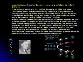 GALAXIAS Las galaxias son los entes de mayor jerarquía gravitatoria de todo el Universo.  El astrónomo  americano E.P. Hubble demostró en 1920 que esas “nebulosas” como se les llamaba hasta esa época, eran en realidad enormes nubes de estrellas, independientes de la Vía Láctea, pero que eran visibles  desde los  cielos  terrestres en las constelaciones en las que la Astronomía clásica  había “parcelado” el cielo.  Hubble clasificó a estas galaxias de acuerdo a su forma y aspecto, en tres grandes grupos, las elípticas, espirales e irregulares. Cada una de ellas tiene formas y propiedades diferentes, así por ejemplo, las elípticas son esféricas, con  nula presencia de gas y polvo, mientras que las espirales presentan brazos espirales en los cuales podemos localizar muchas nubes de gas y polvo así como cúmulos de estrellas jóvenes. Las irregulares no presentan forma definida, aunque tienen grandes nubes de gas disponibles para nuevas generaciones de estrellas.  