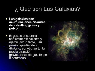 ¿ Qué son Las Galaxias? Las galaxias son acumulaciones enormes de estrellas, gases y polvo. El gas se encuentra relativamente caliente y ejerce, por lo tanto, una presión que tiende a dilatarlo; por otra parte, la propia atracción gravitacional del gas tiende a contraerlo. 