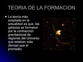 TEORIA DE LA FORMACION La teoría más aceptada en la actualidad es que, las galaxias se formaron por la contracción gravitacional de regiones del Universo que estaban más densas que el promedio.  