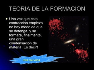 TEORIA DE LA FORMACION Una vez que esta contracción empieza no hay modo de que se detenga, y se formará, finalmente, una gran condensación de materia ¡Es decir!  UNA GALAXIA UNA GALAXIA 