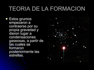 TEORIA DE LA FORMACION Estos grumos empezaron a contraerse por su propia gravedad y dieron lugar a condensaciones gaseosas, a partir de las cuales se formaron posteriormente las estrellas.  