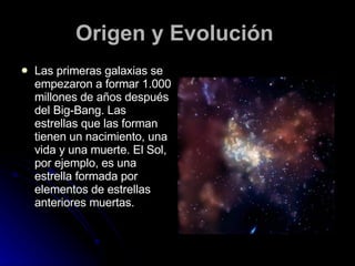 Origen y Evolución   Las primeras galaxias se empezaron a formar 1.000 millones de años después del Big-Bang. Las estrellas que las forman tienen un nacimiento, una vida y una muerte. El Sol, por ejemplo, es una estrella formada por elementos de estrellas anteriores muertas.   
