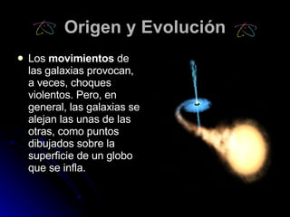 Origen y Evolución Los  movimientos  de las galaxias provocan, a veces, choques violentos. Pero, en general, las galaxias se alejan las unas de las otras, como puntos dibujados sobre la superficie de un globo que se infla.   