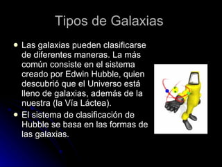 Tipos de Galaxias   Las galaxias pueden clasificarse de diferentes maneras. La más común consiste en el sistema creado por Edwin Hubble, quien descubrió que el Universo está lleno de galaxias, además de la nuestra (la Vía Láctea). El sistema de clasificación de Hubble se basa en las formas de las galaxias.  