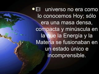 El  universo no era como lo conocemos Hoy; sólo era una masa densa, compacta y minúscula en la que la Energía y la Materia se fusionaban en un estado único e incomprensible. 