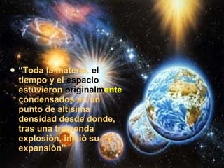 “ Toda la materia,  el  tiempo y el  espacio  estuvieron  originalm ente  condensados en un punto de altìsima densidad desde donde, tras una tremenda explosiòn, iniciò su expansiòn” 