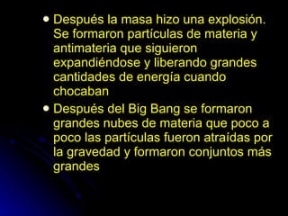 Después la masa hizo una explosión. Se formaron partículas de materia y antimateria que siguieron expandiéndose y liberando grandes cantidades de energía cuando chocaban Después del Big Bang se formaron grandes nubes de materia que poco a poco las partículas fueron atraídas por la gravedad y formaron conjuntos más grandes 