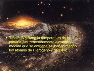 Tras el Big Bang la temperatura de la materia era tremendamente elevada. A medida que se enfriaba se iban formando los átomos de Hidrógeno y de Helio   