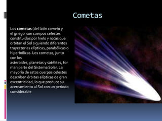 Cometas
Los cometas (del latín cometa y
el griego son cuerpos celestes
constituidos por hielo y rocas que
orbitan el Sol siguiendo diferentes
trayectorias elípticas, parabólicas o
hiperbólicas. Los cometas, junto
con los
asteroides, planetas y satélites, for
man parte del Sistema Solar. La
mayoría de estos cuerpos celestes
describen órbitas elípticas de gran
excentricidad, lo que produce su
acercamiento al Sol con un período
considerable
 