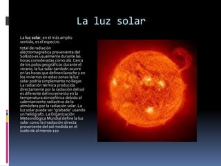 La luz solar
La luz solar, en el más amplio
sentido, es el espectro
total de radiación
electromagnética proveniente del
SolEsto es usualmente durante las
horas consideradas como día. Cerca
de los polos geográficos durante el
verano, la luz solar también ocurre
en las horas que definen lanoche y en
los inviernos en estas zonas la luz
solar podría simplemente no llegar.
La radiación térmica producida
directamente por la radiación del sol
es diferente del incremento en la
temperatura atmosférica debido al
calentamiento radiactivo de la
atmósfera por la radiación solar. La
luz solar puede ser "grabada" usando
un heliógrafo. La Organización
Meteorológica Mundial define la luz
solar como la irradiación directa
proveniente del sol medida en el
suelo de al menos 120
 