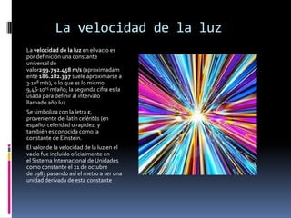 La velocidad de la luz
La velocidad de la luz en el vacío es
por definición una constante
universal de
valor299.792.458 m/s (aproximadam
ente 186.282.397 suele aproximarse a
3·108 m/s), o lo que es lo mismo
9,46·1015 m/año; la segunda cifra es la
usada para definir al intervalo
llamado año luz.
Se simboliza con la letra c,
proveniente del latín celéritās (en
español celeridad o rapidez, y
también es conocida como la
constante de Einstein.
El valor de la velocidad de la luz en el
vacío fue incluido oficialmente en
el Sistema Internacional de Unidades
como constante el 21 de octubre
de 1983 pasando así el metro a ser una
unidad derivada de esta constante
 