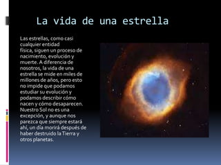 La vida de una estrella
Las estrellas, como casi
cualquier entidad
física, siguen un proceso de
nacimiento, evolución y
muerte. A diferencia de
nosotros, la vida de una
estrella se mide en miles de
millones de años, pero esto
no impide que podamos
estudiar su evolución y
podamos describir cómo
nacen y cómo desaparecen.
Nuestro Sol no es una
excepción, y aunque nos
parezca que siempre estará
ahí, un día morirá después de
haber destruido la Tierra y
otros planetas.
 