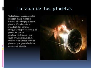 La vida de los planetas
Todas las personas normales
conocen más o menos la
historia de su hogar, nuestro
planeta. Pero hay otros
mundos listos para ser
conquistados por los frikis o los
yonkis los que se
pinchan, no, los otros que
viven en EstantosUnios. A
continuación vamos a ver los
planetas que giran alrededor
de nuestro planeta.
 