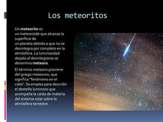 Los meteoritos
Un meteorito es
un meteoroide que alcanza la
superficie de
un planeta debido a que no se
desintegra por completo en la
atmósfera. La luminosidad
dejada al desintegrarse se
denomina meteoro.
El término meteoro proviene
del griego meteoron, que
significa "fenómeno en el
cielo". Se emplea para describir
el destello luminoso que
acompaña la caída de materia
del sistema solar sobre la
atmósfera terrestre.
 