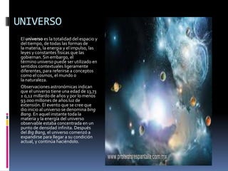 UNIVERSO
 El universo es la totalidad del espacio y
 del tiempo, de todas las formas de
 la materia, la energia y el impulso, las
 leyes y constantes fisicas que las
 gobiernan. Sin embargo, el
 término universo puede ser utilizado en
 sentidos contextuales ligeramente
 diferentes, para referirse a conceptos
 como el cosmos, el mundo o
 la naturaleza.
 Observaciones astronómicas indican
 que el universo tiene una edad de 13,73
 ± 0,12 millardo de años y por lo menos
 93.000 millones de años luz de
 extensión. El evento que se cree que
 dio inicio al universo se denomina bing
 Bang. En aquel instante toda la
 materia y la energía del universo
 observable estaba concentrada en un
 punto de densidad infinita. Después
 del Big Bang, el universo comenzó a
 expandirse para llegar a su condición
 actual, y continúa haciéndolo.
 