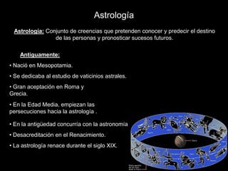 AstrologíaAstrología: Conjunto de creencias que pretenden conocer y predecir el destinode las personas y pronosticar sucesos futuros.Antiguamente: Nació en Mesopotamia.