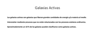 Galaxias Activas
Las galaxias activas son galaxias que liberan grandes cantidades de energía y/o materia al medio
interestelar mediante procesos que no están relacionados con los procesos estelares ordinarios.
Aproximadamente un 10 % de las galaxias pueden clasificarse como galaxias activas.
 