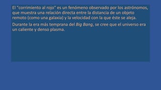 El "corrimiento al rojo" es un fenómeno observado por los astrónomos,
que muestra una relación directa entre la distancia de un objeto
remoto (como una galaxia) y la velocidad con la que éste se aleja.
Durante la era más temprana del Big Bang, se cree que el universo era
un caliente y denso plasma.
 