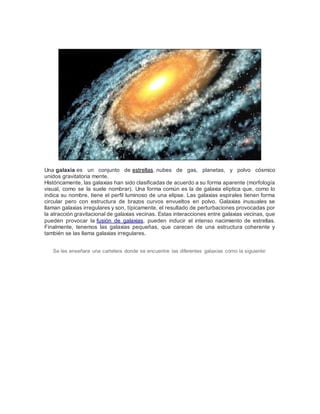 Una galaxia es un conjunto de estrellas, nubes de gas, planetas, y polvo cósmico 
unidos gravitatoria mente. 
Históricamente, las galaxias han sido clasificadas de acuerdo a su forma aparente (morfología 
visual, como se la suele nombrar). Una forma común es la de galaxia elíptica que, como lo 
indica su nombre, tiene el perfil luminoso de una elipse. Las galaxias espirales tienen forma 
circular pero con estructura de brazos curvos envueltos en polvo. Galaxias inusuales se 
llaman galaxias irregulares y son, típicamente, el resultado de perturbaciones provocadas por 
la atracción gravitacional de galaxias vecinas. Estas interacciones entre galaxias vecinas, que 
pueden provocar la fusión de galaxias, pueden inducir el intenso nacimiento de estrellas. 
Finalmente, tenemos las galaxias pequeñas, que carecen de una estructura coherente y 
también se las llama galaxias irregulares. 
Se les enseñara una cartelera donde se encuentre las diferentes galaxias como la siguiente: 
 
