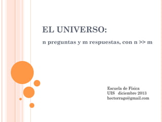 EL UNIVERSO:
n preguntas y m respuestas, con n >> m
Escuela de Física
UIS diciembre 2013
hectorrago@gmail.com
 