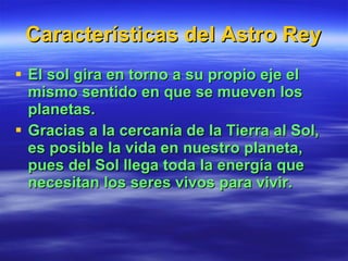 Características del Astro Rey El sol gira en torno a su propio eje el mismo sentido en que se mueven los planetas. Gracias a la cercanía de la Tierra al Sol, es posible la vida en nuestro planeta, pues del Sol llega toda la energía que necesitan los seres vivos para vivir. 