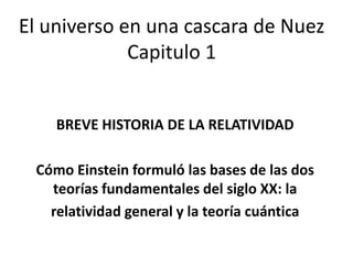El universo en una cascara de Nuez
             Capitulo 1


    BREVE HISTORIA DE LA RELATIVIDAD

 Cómo Einstein formuló las bases de las dos
   teorías fundamentales del siglo XX: la
   relatividad general y la teoría cuántica
 