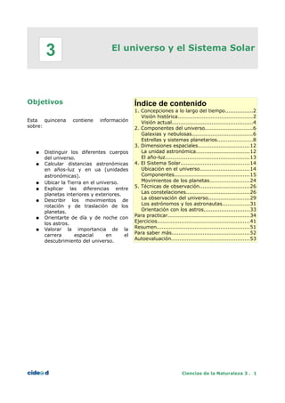 El universo y el Sistema Solar
Objetivos
Esta quincena contiene información
sobre:
● Distinguir los diferentes cuerpos
del universo.
● Calcular distancias astronómicas
en años-luz y en ua (unidades
astronómicas).
● Ubicar la Tierra en el universo.
● Explicar las diferencias entre
planetas interiores y exteriores.
● Describir los movimientos de
rotación y de traslación de los
planetas.
● Orientarte de día y de noche con
los astros.
● Valorar la importancia de la
carrera espacial en el
descubrimiento del universo.
Índice de contenido
1. Concepciones a lo largo del tiempo................2
Visión histórica...........................................2
Visión actual...............................................4
2. Componentes del universo...........................6
Galaxias y nebulosas...................................6
Estrellas y sistemas planetarios....................8
3. Dimensiones espaciales..............................12
La unidad astronómica...............................12
El año-luz.................................................13
4. El Sistema Solar........................................14
Ubicación en el universo.............................14
Componentes...........................................15
Movimientos de los planetas.......................24
5. Técnicas de observación.............................26
Las constelaciones.....................................26
La observación del universo........................29
Los astrónomos y los astronautas................31
Orientación con los astros..........................33
Para practicar...............................................34
Ejercicios.....................................................41
Resumen......................................................51
Para saber más.............................................52
Autoevaluación.............................................53
Ciencias de la Naturaleza 3 . 1
3
 