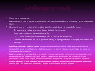 • Viene de la protoestrella .
• Consume más H que la estrella anterior (libera más energía emitiendo una luz intensa y azulada) estrellas
azules.
• Al consumir todo el H se convierten en súper gigantes rojas (núcleo = a una cebolla) capas:
• En cada una se realiza un proceso distinto de fusión termonuclear
• Cada capa contiene un elemento hasta el Fe:
• Todas estas capas emiten energía pero la capa del Fe la consume .
• Después de la síntesis del Fe, la gravedad actúa y la supergigante roja se colapsa produciendo una
explosión.
• Estrella de neutrones y agujeros negros: como consecuencia de la implosión el núcleo supergigante sufre una
compactación, queda convertida en una estrella de neutrones y si era muy másica en agujero negro que ejerce una
poderosa atracción gravitatoria.
• Supernovas; polvo de estrellas: fase de la explosión llamada supernova los elementos químicos dispersados en el
espacio intergaláctico conformando el polvo cósmico , contaminando las nebulosas que formaran las nuevas
protoestrellas , de las cuales surgirán estrellas con elementos mas pesados y en algunas con sistemas Planetarios
• Nuestro planeta no se debe solamente a supernovas sino q también la materia orgánica procedente de antiguos
colosos creo a los seres vivos inanimados . De esta manera somos polvo de estrellas
 