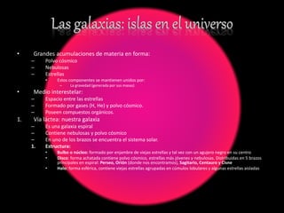 • Grandes acumulaciones de materia en forma:
– Polvo cósmico
– Nebulosas
– Estrellas
• Estos componentes se mantienen unidos por:
– La gravedad (generada por sus masas)
• Medio interestelar:
– Espacio entre las estrellas
– Formado por gases (H, He) y polvo cósmico.
– Poseen compuestos orgánicos.
1. Vía láctea: nuestra galaxia
– Es una galaxia espiral
– Contiene nebulosas y polvo cósmico
– En uno de los brazos se encuentra el sistema solar.
1. Estructura:
• Bulbo o núcleo: formado por enjambre de viejas estrellas y tal vez con un agujero negro en su centro
• Disco: forma achatada contiene polvo cósmico, estrellas más jóvenes y nebulosas. Distribuidas en 5 brazos
principales en espiral: Perseo, Orión (donde nos encontramos), Sagitario, Centauro y Cisne
• Halo: forma esférica, contiene viejas estrellas agrupadas en cúmulos lobulares y algunas estrellas aisladas
 