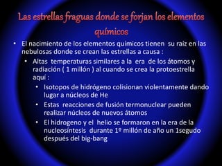• El nacimiento de los elementos químicos tienen su raíz en las
nebulosas donde se crean las estrellas a causa :
• Altas temperaturas similares a la era de los átomos y
radiación ( 1 millón ) al cuando se crea la protoestrella
aquí :
• Isotopos de hidrógeno colisionan violentamente dando
lugar a núcleos de He
• Estas reacciones de fusión termonuclear pueden
realizar núcleos de nuevos átomos
• El hidrogeno y el helio se formaron en la era de la
nucleosíntesis durante 1º millón de año un 1segudo
después del big-bang
 