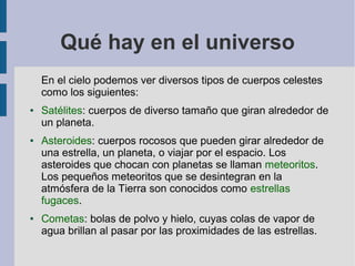 Qué hay en el universo
En el cielo podemos ver diversos tipos de cuerpos celestes
como los siguientes:
● Satélites: cuerpos de diverso tamaño que giran alrededor de
un planeta.
● Asteroides: cuerpos rocosos que pueden girar alrededor de
una estrella, un planeta, o viajar por el espacio. Los
asteroides que chocan con planetas se llaman meteoritos.
Los pequeños meteoritos que se desintegran en la
atmósfera de la Tierra son conocidos como estrellas
fugaces.
● Cometas: bolas de polvo y hielo, cuyas colas de vapor de
agua brillan al pasar por las proximidades de las estrellas.
 