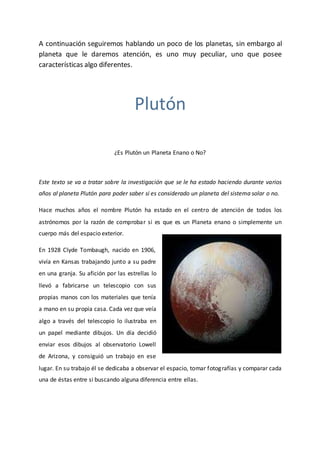 A continuación seguiremos hablando un poco de los planetas, sin embargo al
planeta que le daremos atención, es uno muy peculiar, uno que posee
características algo diferentes.
Plutón
¿Es Plutón un Planeta Enano o No?
Este texto se va a tratar sobre la investigación que se le ha estado haciendo durante varios
años al planeta Plutón para poder saber si es considerado un planeta del sistema solar o no.
Hace muchos años el nombre Plutón ha estado en el centro de atención de todos los
astrónomos por la razón de comprobar si es que es un Planeta enano o simplemente un
cuerpo más del espacio exterior.
En 1928 Clyde Tombaugh, nacido en 1906,
vivía en Kansas trabajando junto a su padre
en una granja. Su afición por las estrellas lo
llevó a fabricarse un telescopio con sus
propias manos con los materiales que tenía
a mano en su propia casa. Cada vez que veía
algo a través del telescopio lo ilustraba en
un papel mediante dibujos. Un día decidió
enviar esos dibujos al observatorio Lowell
de Arizona, y consiguió un trabajo en ese
lugar. En su trabajo él se dedicaba a observar el espacio, tomar fotografías y comparar cada
una de éstas entre si buscando alguna diferencia entre ellas.
 