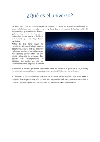 ¿Qué es el universo?
La teoría más conocida sobre el origen del universo se centra en un cataclismo cósmico sin
igual en la historia más conocido como el Big Bang. Esta teoríaa surgió de la observación del
alejamiento a gran velocidad de otras
galaxias respecto a la nuestra en
todas direcciones, como si hubieran
sido repelidas por una antigua fuerza
explosiva.
Antes del Big Bang, según los
científicos, la inmensidad del universo
observable, incluida toda su materia y
radiación, estaba comprimida en una
masa densa y caliente a tan solo unos
pocos milímetros de distancia. Este
estado casi incomprensible se
especula que existió tan solo una
fracción del primer segundo de tiempo.
El universo es todo lo que existe. La tierra es parte del universo, al igual que el sol, la luna y
los planetas. Las estrellas, las nubes de polvo y gas también forman parte de este.
A continuación te presentaremos una serie de hipótesis, estudios científicos y datos sobre el
universo, interrogantes que aún no han sido respondidas del todo, incluso cosas sobre el
universo que aún siguen siendo estudiadas por científicos expertos en el área.
 