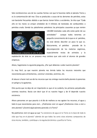 Solo nombraremos una de las cuantas formas con que le hacemos daño al planeta Tierra y
es la contaminación del mar. Ésta es producida a causa de los derrames de petróleo, estos
son bastante frecuentes debido a que barcos tienen fallas o accidentes. Se dice que “Cada
año en los mares se arrojan alrededor de 4 millones de toneladas de combustibles o
petróleo crudo. Siendo las plataformas petroleras las principales causantes ya que vierten
130.000 toneladas cada año como parte de sus
actividades” aunque todos tenemos un
pequeño conocimiento de lo que es el petróleo,
no está demás describir un poco lo que es.
Básicamente, el petróleo procede de la
descomposición de las materias orgánicas,
especialmente restos de animales y la
explotación de éste es un proceso muy costoso que solo está al alcance de grandes
empresas.
Ahora, hagámonos la siguiente pregunta, ¿Por qué debemos cuidar nuestro planeta?
Es muy fácil, ya que nuestro planeta nos brinda todos los recursos naturales que
necesitamos para alimentarnos, construir viviendas, vestirnos, etc.
Al abusar o hacer mal uso de los recursos que nos entrega nuestro bello planeta lo ponemos
en peligro y lo agotamos.
Otro punto que no deja de ser importante es que al no cuidarlo, los primeros perjudicados
seremos nosotros. Basta con decir que él es nuestro hogar y de él depende nuestra
existencia.
Ahora pensemos en que pasaría si el día de mañana se nos agotan los recursos, el agua y
todo lo que necesitamos para vivir… ¿Podríamos vivir sin agua? ¿Podríamos irnos a vivir a
otro planeta? ¿Existirá algún planeta parecido a la Tierra?
No podríamos vivir sin agua ya que “La existencia de agua en la Tierra es la base de toda la
vida que hay en el planeta” además de que todos los seres vivos estamos compuestos de
ésta misma, también, contribuye a la regulación térmica y purifica la Tierra.
 