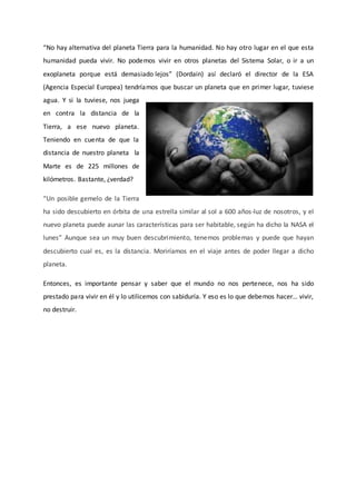 “No hay alternativa del planeta Tierra para la humanidad. No hay otro lugar en el que esta
humanidad pueda vivir. No podemos vivir en otros planetas del Sistema Solar, o ir a un
exoplaneta porque está demasiado lejos” (Dordain) así declaró el director de la ESA
(Agencia Especial Europea) tendríamos que buscar un planeta que en primer lugar, tuviese
agua. Y si la tuviese, nos juega
en contra la distancia de la
Tierra, a ese nuevo planeta.
Teniendo en cuenta de que la
distancia de nuestro planeta la
Marte es de 225 millones de
kilómetros. Bastante, ¿verdad?
“Un posible gemelo de la Tierra
ha sido descubierto en órbita de una estrella similar al sol a 600 años-luz de nosotros, y el
nuevo planeta puede aunar las características para ser habitable, según ha dicho la NASA el
lunes” Aunque sea un muy buen descubrimiento, tenemos problemas y puede que hayan
descubierto cual es, es la distancia. Moriríamos en el viaje antes de poder llegar a dicho
planeta.
Entonces, es importante pensar y saber que el mundo no nos pertenece, nos ha sido
prestado para vivir en él y lo utilicemos con sabiduría. Y eso es lo que debemos hacer… vivir,
no destruir.
 