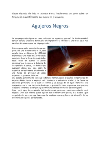 Ahora dejando de lado el planeta tierra, hablaremos un poco sobre un
fenómeno muy interesante que ocurreen el universo.
Agujeros Negros
Se han preguntado alguna vez como se forman los agujeros y que son? De donde vendrán?
Sera un portal a una nueva dimensión? Un simple hoyo? El infierno? Es una de las cosas mas
extrañas del universo que me he preguntado..
Primero para poder entender lo que es,
piensa en una estrella como el sol, esta
estrella tiene un diámetro de 1.390.000
kilómetros y una masa de 330 mil veces
superior a la de la tierra, teniendo todos
estos datos en cuenta se puede
demostrar que la masa y la distancia de
la superficie al centro, se deduce que
cualquier objeto que este sobre la
superficie del sol estaría encadenado a
una fuerza de gravedad 28 veces
superior a la gravedad terrestre.
Una estrella generalmente conserva su tamaño normal gracias a las altas temperaturas del
espacio donde tiende a expandir una “sustancia o estructura estelar” y la fuerza de
atracción gravitatoria en la cual se contrae y se estruja. Si en algún momento esta
temperatura de la cual hablamos disminuye, la gravitación como es parte de este proceso,
la estrella comenzara a estrujarse y la estructura atómica del interior se desintegrara.
Ósea en el lugar de esa estrella habrán electrones, protones y neutrones volando en el
espacio. Crees que todavía queda algo de esa estrella? Claro que sí!, esta estrella sigue
comprimiendo su estructura hasta que la repulsión mutua o fuerza de atracción de los
electrones se expanda por completo..
 