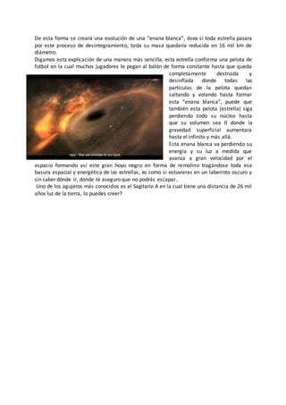 De esta forma se creará una evolución de una “enana blanca”, ósea si toda estrella pasara
por este proceso de desintegramiento, toda su masa quedaría reducida en 16 mil km de
diámetro.
Digamos esta explicación de una manera más sencilla, esta estrella conforma una pelota de
futbol en la cual muchos jugadores le pegan al balón de forma constante hasta que queda
completamente destruida y
desinflada donde todas las
partículas de la pelota quedan
saltando y volando hasta formar
esta “enana blanca”, puede que
también esta pelota (estrella) siga
perdiendo todo su núcleo hasta
que su volumen sea 0 donde la
gravedad superficial aumentara
hasta el infinito y más allá.
Esta enana blanca va perdiendo su
energía y su luz a medida que
avanza a gran velocidad por el
espacio formando así este gran hoyo negro en forma de remolino tragándose toda esa
basura espacial y energética de las estrellas, es como si estuvieras en un laberinto oscuro y
sin saber dónde ir, donde te aseguro que no podrás escapar..
Uno de los agujeros más conocidos es el Sagitario A en la cual tiene una distancia de 26 mil
años luz de la tierra, lo puedes creer?
 