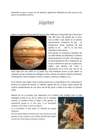 Volviendo un poco a lo que son los planetas, seguiremos hablando de estos, pero de uno
que no se asemeja a la tierra.
Júpiter
Júpiter es el planeta más grande del sistema solar, 1400 veces más grande que la tierra pero
solo 300 veces más pesado que la tierra
esto se debe a que Júpiter es un planeta
prácticamente compuesto de gas. La
temperatura media superficial de este
planeta es de -120 ºc, lo cual hace
imposible la vida humana.
Este planeta en trasladarse alrededor del
sol (780 millones de kilómetros) se demora
aproximadamente 12 años. Este tiempo se
ve extremadamente alto a comparación de
lo que se demora en girar en su propio eje,
Júpiter solo demora 9,9 horas a
comparación de la tierra que solo en 24
horas logra dar una vuelta en su propio eje, este fenómeno ocurre ya que Júpiter se
compone casi por completo por hidrogeno y helio, además de contener distintos elementos
constituyentes como el oxígeno, el hierro, carbono, amoniaco, nitrógeno, etc.…
En el sistema solar Júpiter toma el quinto puesto por su proximidad al sol y claramente el
primero en cuestión de tamaño. Es, además, seguido del sol, el mayor cuerpo celeste del
sistema componiéndose de una masa casi de dos veces y media la de todos los planetas
juntos.
Además de ser un planeta muy importante en el sistema solar también tiene su lado
mitológico siendo el rey de los dioses por la mitología
romana, lo nombran como el mejor y más grande. Su
equivalente griego es el dios Zeus y sus principales
atributos son el rayo, el cetro y el águila.
En la actualidad, el dios Júpiter es adorado por grupos
religiosos.
Por otra parte Mozart también tuvo una relación con este
planeta ya que compuso una sinfonía denominada Júpiter
la cual era la más larga escrita por el músico.
 