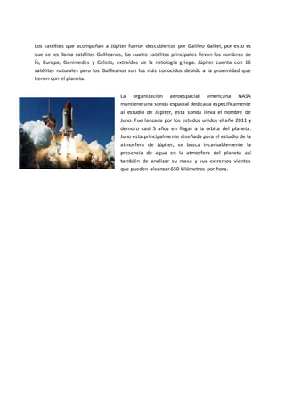 Los satélites que acompañan a Júpiter fueron descubiertos por Galileo Galilei, por esto es
que se les llama satélites Galileanos, los cuatro satélites principales llevan los nombres de
Ío, Europa, Ganimedes y Calisto, extraídos de la mitología griega. Júpiter cuenta con 16
satélites naturales pero los Galileanos son los más conocidos debido a la proximidad que
tienen con el planeta.
La organización aeroespacial americana NASA
mantiene una sonda espacial dedicada específicamente
al estudio de Júpiter, esta sonda lleva el nombre de
Juno. Fue lanzada por los estados unidos el año 2011 y
demoro casi 5 años en llegar a la órbita del planeta.
Juno esta principalmente diseñada para el estudio de la
atmosfera de Júpiter, se busca incansablemente la
presencia de agua en la atmosfera del planeta así
también de analizar su masa y sus extremos vientos
que pueden alcanzar 650 kilómetros por hora.
 