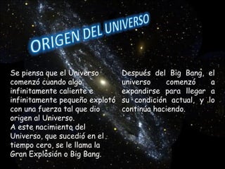 Se piensa que el Universo comenzó cuando algo infinitamente caliente e infinitamente pequeño explotó con una fuerza tal que dio origen al Universo. A este nacimiento del Universo, que sucedió en el tiempo cero, se le llama la Gran Explosión o Big Bang. Después del Big Bang, el universo comenzó a expandirse para llegar a su condición actual, y lo continúa haciendo. 