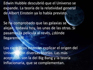 Edwin Hubble descubrió que el Universo se
expande. La teoría de la relatividad general
de Albert Einstein ya lo había previsto.

Se ha comprobado que las galaxias se
alejan, todavía hoy, las unas de las otras. Si
pasamos la película al revés, ¿dónde
llegaremos?

Los científicos intentan explicar el origen del
Universo con diversas teorías. Las más
aceptadas son la del Big Bang y la teoría
Inflacionaria, que se complementan.
 