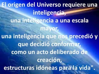El origen del Universo requiere una
            inteligencia,
    una inteligencia a una escala
               mayor,
una inteligencia que nos precedió y
       que decidió conformar,
    como un acto deliberado de
              creación,
 estructuras idóneas para la vida".
 