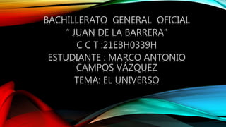 BACHILLERATO GENERAL OFICIAL
“ JUAN DE LA BARRERA”
C C T :21EBH0339H
ESTUDIANTE : MARCO ANTONIO
CAMPOS VÁZQUEZ
TEMA: EL UNIVERSO
 