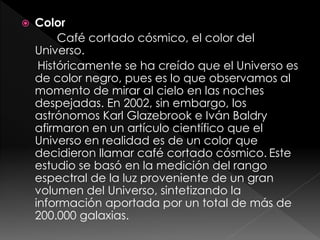  Color
Café cortado cósmico, el color del
Universo.
Históricamente se ha creído que el Universo es
de color negro, pues es lo que observamos al
momento de mirar al cielo en las noches
despejadas. En 2002, sin embargo, los
astrónomos Karl Glazebrook e Iván Baldry
afirmaron en un artículo científico que el
Universo en realidad es de un color que
decidieron llamar café cortado cósmico. Este
estudio se basó en la medición del rango
espectral de la luz proveniente de un gran
volumen del Universo, sintetizando la
información aportada por un total de más de
200.000 galaxias.
 