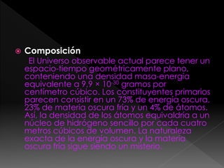  Composición
El Universo observable actual parece tener un
espacio-tiempo geométricamente plano,
conteniendo una densidad masa-energía
equivalente a 9,9 × 10-30 gramos por
centímetro cúbico. Los constituyentes primarios
parecen consistir en un 73% de energía oscura,
23% de materia oscura fría y un 4% de átomos.
Así, la densidad de los átomos equivaldría a un
núcleo de hidrógeno sencillo por cada cuatro
metros cúbicos de volumen. La naturaleza
exacta de la energía oscura y la materia
oscura fría sigue siendo un misterio.
 