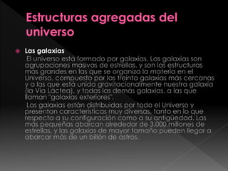 Las galaxias
El universo está formado por galaxias, Las galaxias son
agrupaciones masivas de estrellas, y son las estructuras
más grandes en las que se organiza la materia en el
Universo, compuesto por las treinta galaxias más cercanas
y a las que está unida gravitacionalmente nuestra galaxia
(la Vía Láctea), y todas las demás galaxias, a las que
llaman "galaxias exteriores".
Las galaxias están distribuidas por todo el Universo y
presentan características muy diversas, tanto en lo que
respecta a su configuración como a su antigüedad. Las
más pequeñas abarcan alrededor de 3.000 millones de
estrellas, y las galaxias de mayor tamaño pueden llegar a
abarcar más de un billón de astros.
 